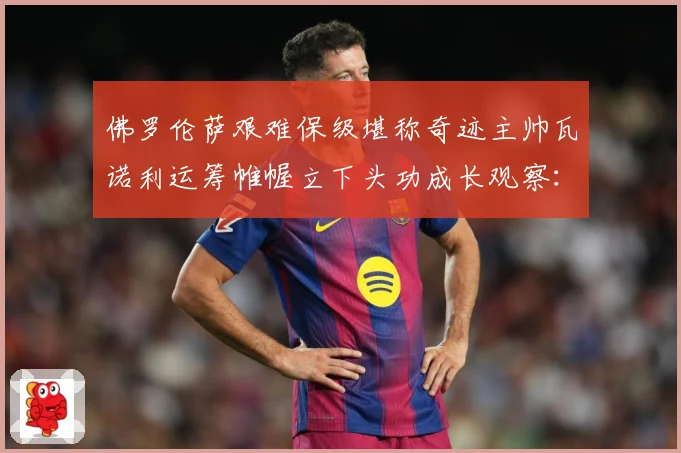 佛罗伦萨艰难保级堪称奇迹主帅瓦诺利运筹帷幄立下头功成长观察：最新赛事动态与深度分析