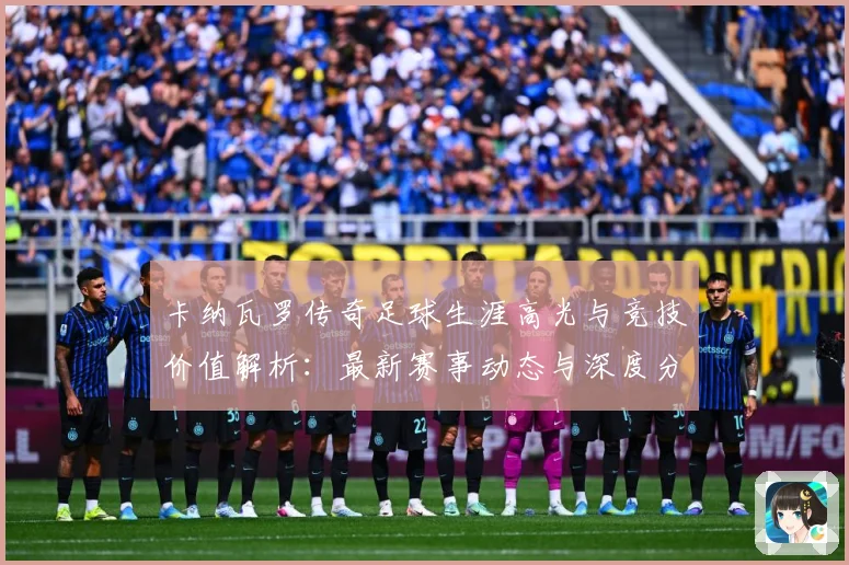 卡纳瓦罗传奇足球生涯高光与竞技价值解析：最新赛事动态与深度分析