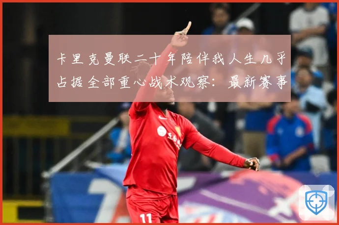 卡里克曼联二十年陪伴我人生几乎占据全部重心战术观察：最新赛事动态与深度分析