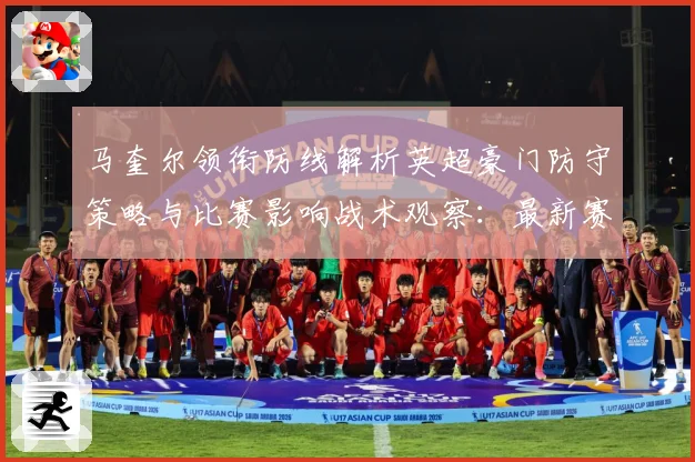 马奎尔领衔防线解析英超豪门防守策略与比赛影响战术观察：最新赛事动态与深度分析