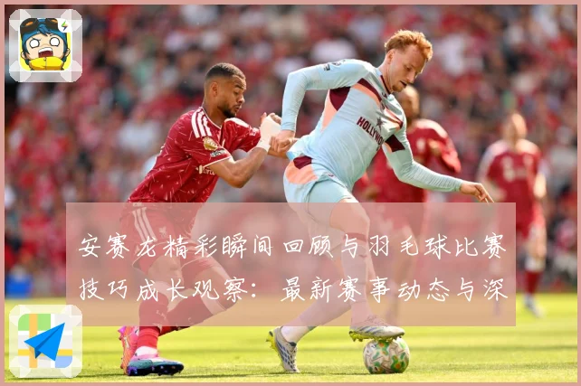 安赛龙精彩瞬间回顾与羽毛球比赛技巧成长观察：最新赛事动态与深度分析