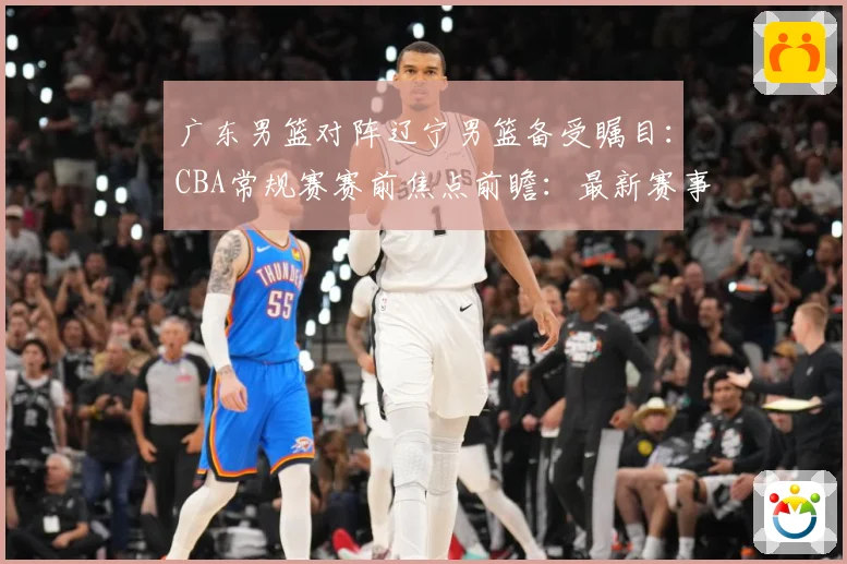 广东男篮对阵辽宁男篮备受瞩目：CBA常规赛赛前焦点前瞻：最新赛事动态与深度分析