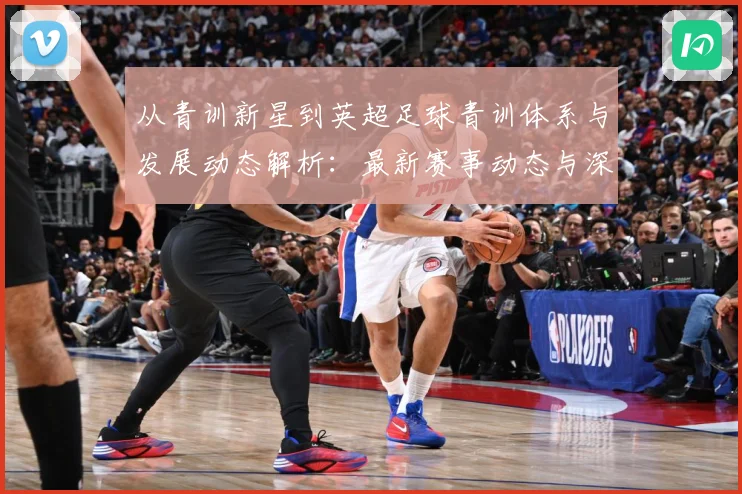 从青训新星到英超足球青训体系与发展动态解析：最新赛事动态与深度分析