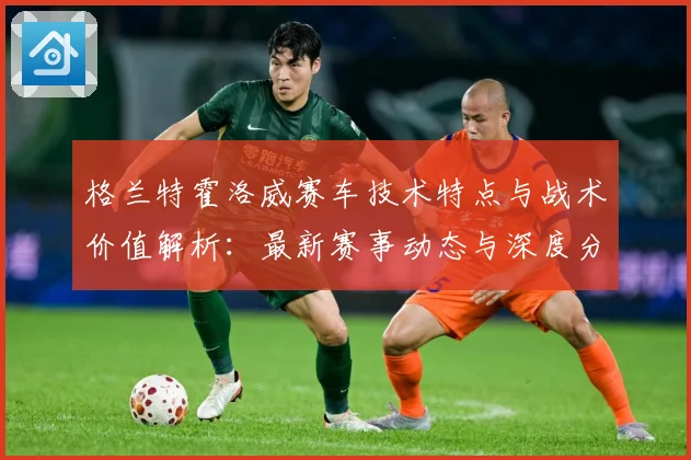 格兰特霍洛威赛车技术特点与战术价值解析：最新赛事动态与深度分析