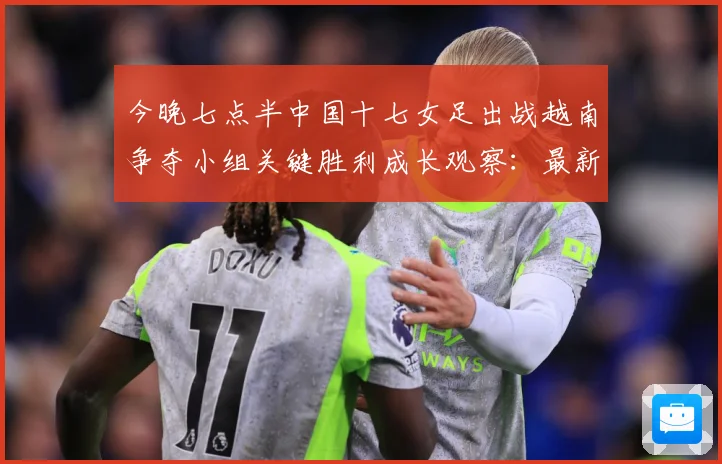 今晚七点半中国十七女足出战越南争夺小组关键胜利成长观察：最新赛事动态与深度分析