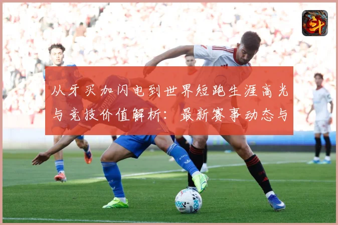 从牙买加闪电到世界短跑生涯高光与竞技价值解析：最新赛事动态与深度分析