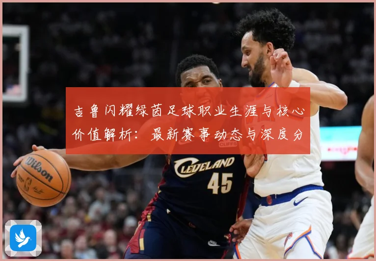 吉鲁闪耀绿茵足球职业生涯与核心价值解析：最新赛事动态与深度分析