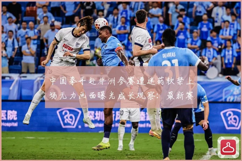 中国拳手赴非洲参赛遭迷药软禁上场无力画面曝光成长观察：最新赛事动态与深度分析