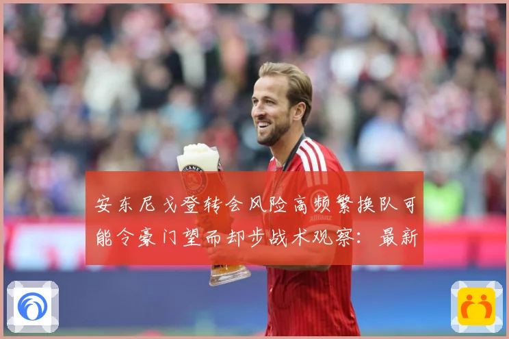 安东尼戈登转会风险高频繁换队可能令豪门望而却步战术观察：最新赛事动态与深度分析